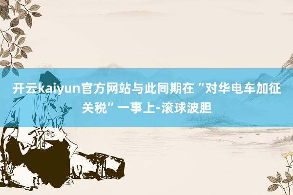 开云kaiyun官方网站与此同期在“对华电车加征关税”一事上-滚球波胆
