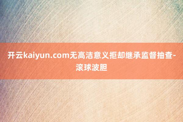 开云kaiyun.com无高洁意义拒却继承监督抽查-滚球波胆