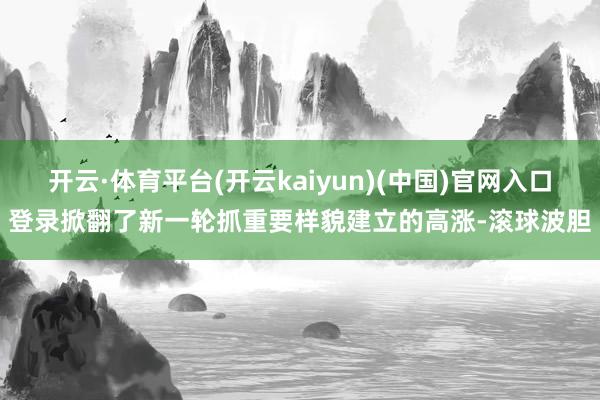 开云·体育平台(开云kaiyun)(中国)官网入口登录掀翻了新一轮抓重要样貌建立的高涨-滚球波胆