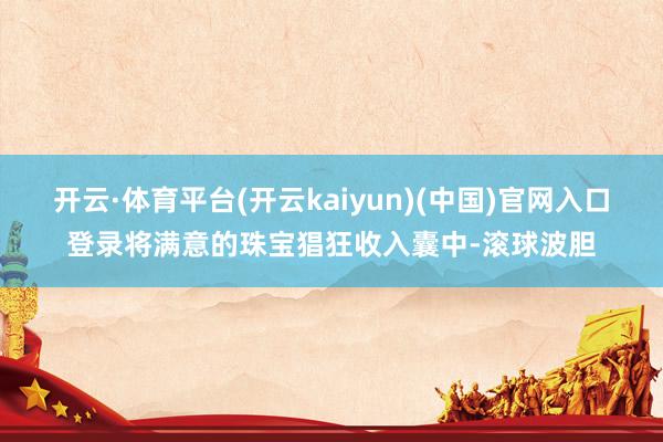 开云·体育平台(开云kaiyun)(中国)官网入口登录将满意的珠宝猖狂收入囊中-滚球波胆