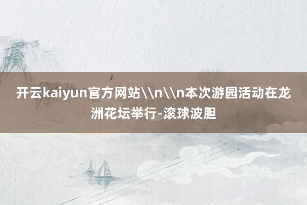 开云kaiyun官方网站\n\n本次游园活动在龙洲花坛举行-滚球波胆