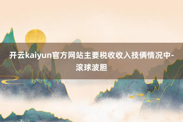 开云kaiyun官方网站主要税收收入技俩情况中-滚球波胆