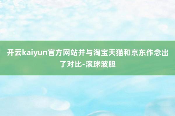 开云kaiyun官方网站并与淘宝天猫和京东作念出了对比-滚球波胆
