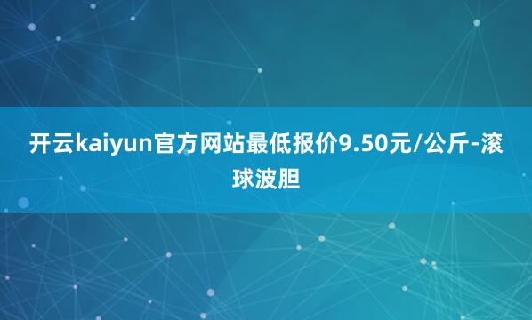 开云kaiyun官方网站最低报价9.50元/公斤-滚球波胆