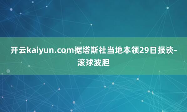 开云kaiyun.com据塔斯社当地本领29日报谈-滚球波胆