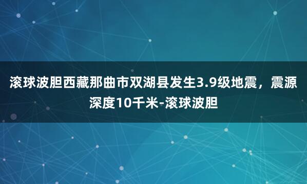 滚球波胆西藏那曲市双湖县发生3.9级地震，震源深度10千米-滚球波胆