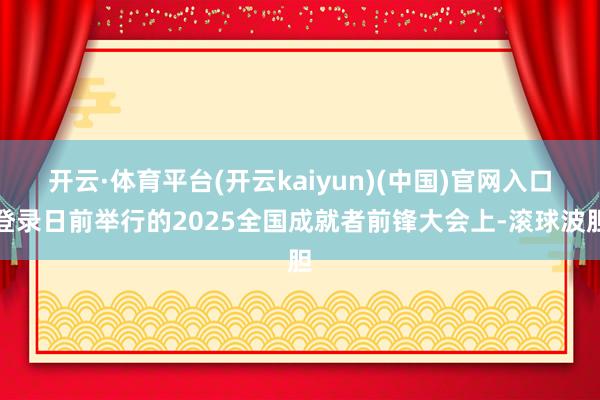 开云·体育平台(开云kaiyun)(中国)官网入口登录日前举行的2025全国成就者前锋大会上-滚球波胆