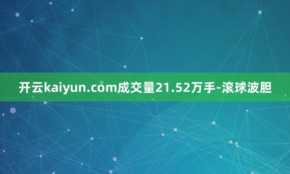 开云kaiyun.com成交量21.52万手-滚球波胆