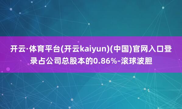 开云·体育平台(开云kaiyun)(中国)官网入口登录占公司总股本的0.86%-滚球波胆