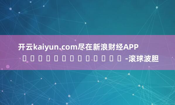 开云kaiyun.com尽在新浪财经APP            													-滚球波胆