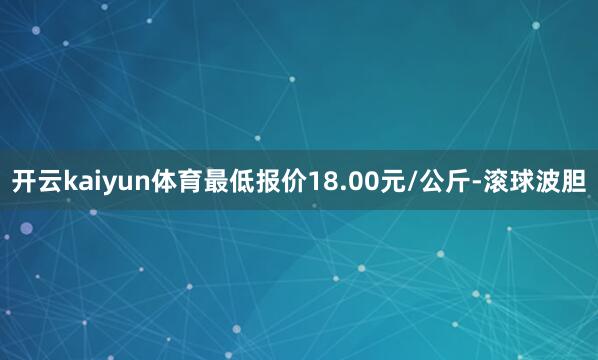 开云kaiyun体育最低报价18.00元/公斤-滚球波胆