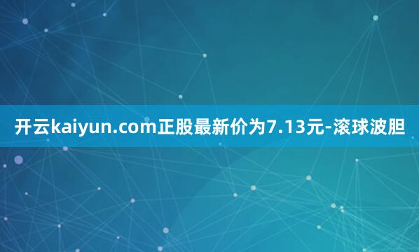 开云kaiyun.com正股最新价为7.13元-滚球波胆