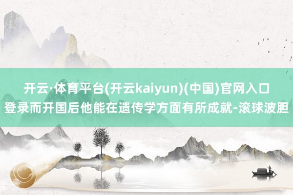 开云·体育平台(开云kaiyun)(中国)官网入口登录而开国后他能在遗传学方面有所成就-滚球波胆