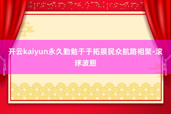 开云kaiyun永久勤勉于于拓展民众航路相聚-滚球波胆