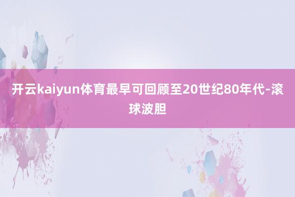 开云kaiyun体育最早可回顾至20世纪80年代-滚球波胆