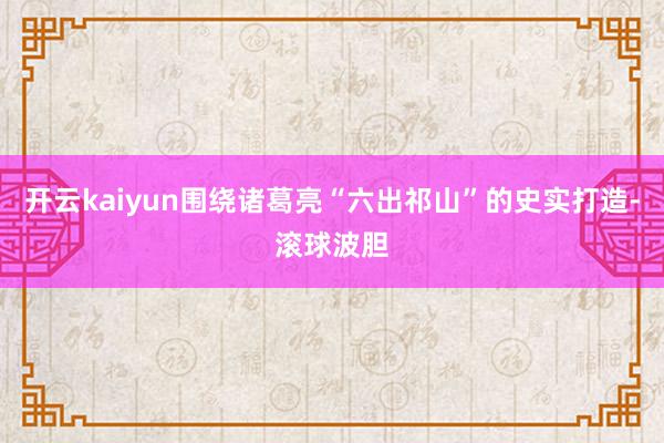 开云kaiyun围绕诸葛亮“六出祁山”的史实打造-滚球波胆