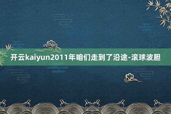开云kaiyun2011年咱们走到了沿途-滚球波胆