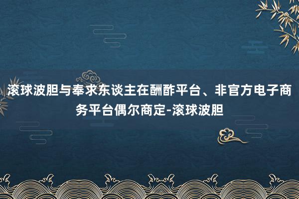 滚球波胆与奉求东谈主在酬酢平台、非官方电子商务平台偶尔商定-滚球波胆