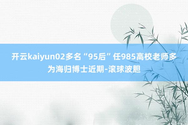开云kaiyun02多名“95后”任985高校老师多为海归博士近期-滚球波胆
