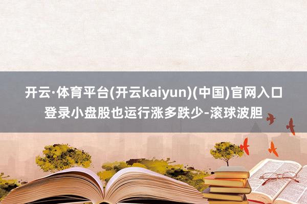 开云·体育平台(开云kaiyun)(中国)官网入口登录小盘股也运行涨多跌少-滚球波胆