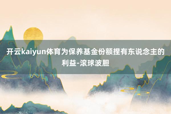 开云kaiyun体育为保养基金份额捏有东说念主的利益-滚球波胆