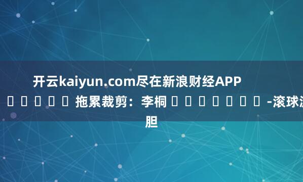 开云kaiyun.com尽在新浪财经APP            						拖累裁剪：李桐 							-滚球波胆
