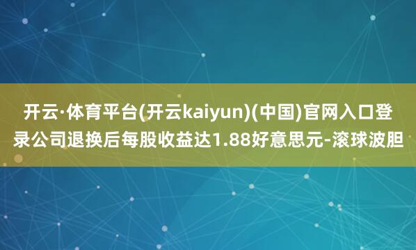 开云·体育平台(开云kaiyun)(中国)官网入口登录公司退换后每股收益达1.88好意思元-滚球波胆