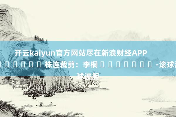 开云kaiyun官方网站尽在新浪财经APP            						株连裁剪：李桐 							-滚球波胆