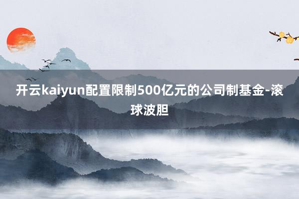 开云kaiyun配置限制500亿元的公司制基金-滚球波胆