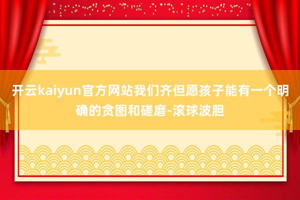 开云kaiyun官方网站我们齐但愿孩子能有一个明确的贪图和磋磨-滚球波胆