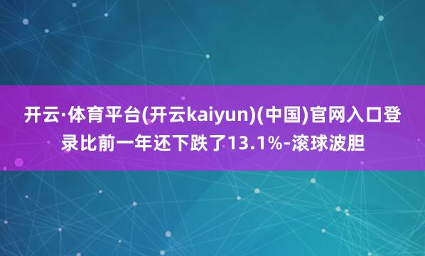 开云·体育平台(开云kaiyun)(中国)官网入口登录比前一年还下跌了13.1%-滚球波胆