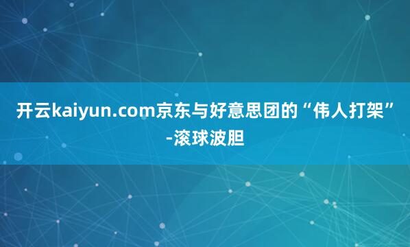 开云kaiyun.com京东与好意思团的“伟人打架”-滚球波胆