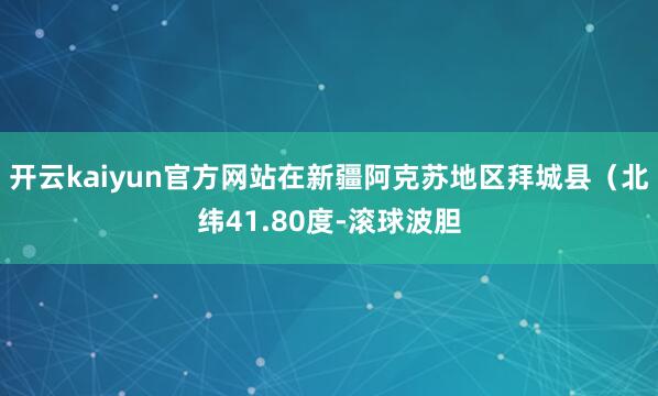 开云kaiyun官方网站在新疆阿克苏地区拜城县（北纬41.80度-滚球波胆