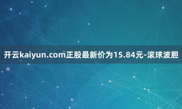 开云kaiyun.com正股最新价为15.84元-滚球波胆
