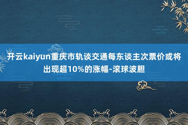开云kaiyun重庆市轨谈交通每东谈主次票价或将出现超10%的涨幅-滚球波胆