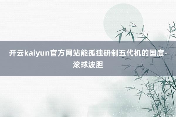 开云kaiyun官方网站能孤独研制五代机的国度-滚球波胆