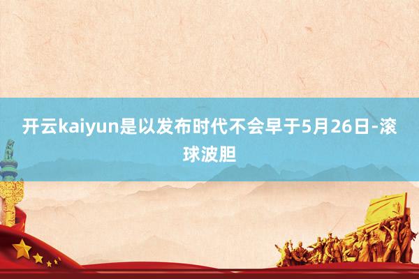 开云kaiyun是以发布时代不会早于5月26日-滚球波胆