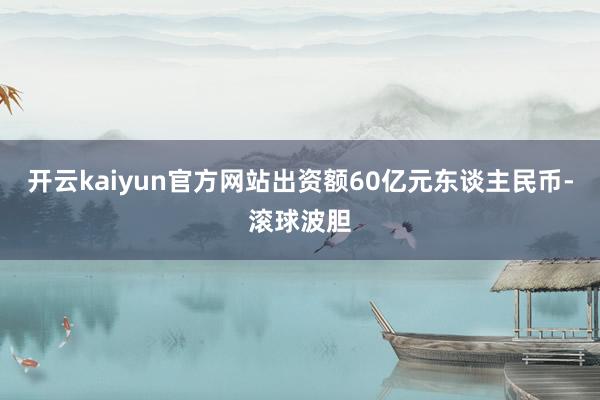 开云kaiyun官方网站出资额60亿元东谈主民币-滚球波胆