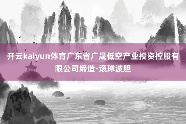 开云kaiyun体育广东省广晟低空产业投资控股有限公司缔造-滚球波胆