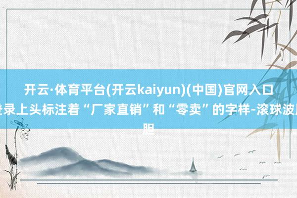 开云·体育平台(开云kaiyun)(中国)官网入口登录上头标注着“厂家直销”和“零卖”的字样-滚球波胆