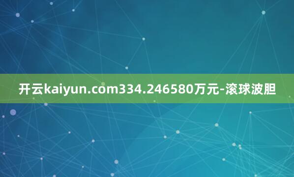 开云kaiyun.com334.246580万元-滚球波胆