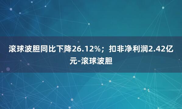 滚球波胆同比下降26.12%；扣非净利润2.42亿元-滚球波胆