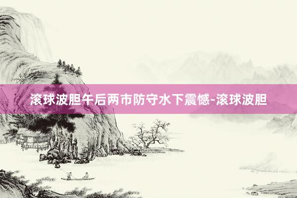 滚球波胆午后两市防守水下震憾-滚球波胆