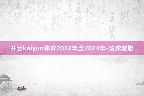 开云kaiyun体育2022年至2024年-滚球波胆