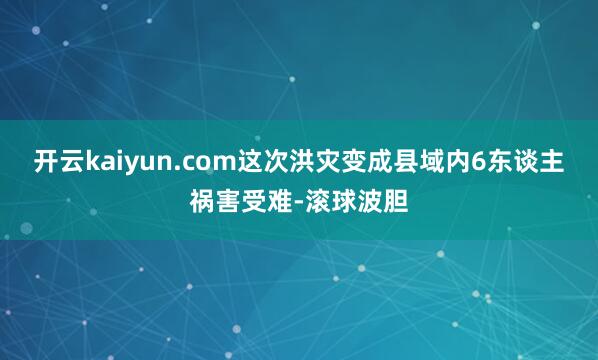 开云kaiyun.com这次洪灾变成县域内6东谈主祸害受难-滚球波胆