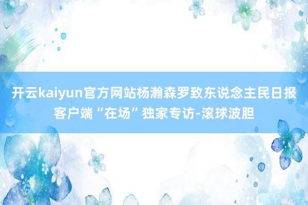 开云kaiyun官方网站杨瀚森罗致东说念主民日报客户端“在场”独家专访-滚球波胆