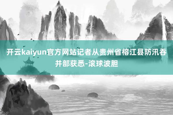 开云kaiyun官方网站记者从贵州省榕江县防汛吞并部获悉-滚球波胆