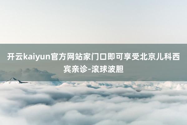 开云kaiyun官方网站家门口即可享受北京儿科西宾亲诊-滚球波胆