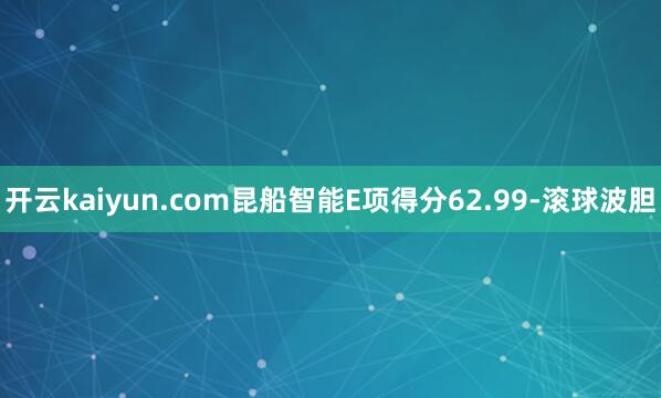 开云kaiyun.com昆船智能E项得分62.99-滚球波胆