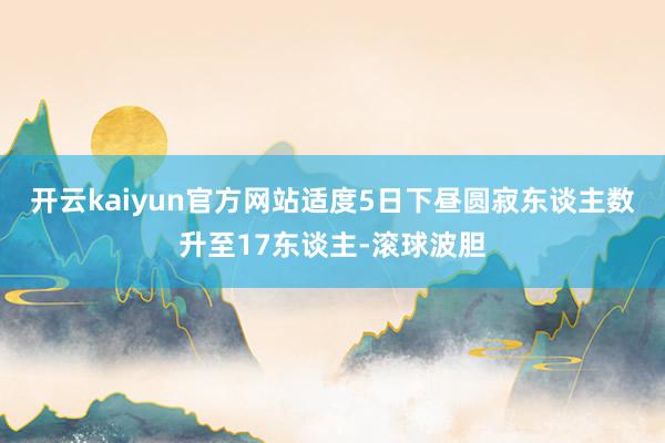开云kaiyun官方网站适度5日下昼圆寂东谈主数升至17东谈主-滚球波胆